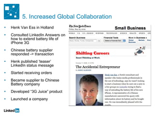 Henk Van Ess in Holland Consulted LinkedIn Answers on how to extend battery life of iPhone 3G Chinese battery supplier responded -> transaction Henk published ‘teaser’ LinkedIn status message Started receiving orders Became supplier to Chinese Battery company Developed “3G Juice” product Launched a company 5. Increased Global Collaboration 