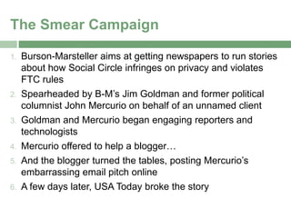 The Smear Campaign

1.   Burson-Marsteller aims at getting newspapers to run stories
     about how Social Circle infringes on privacy and violates
     FTC rules
2.   Spearheaded by B-M’s Jim Goldman and former political
     columnist John Mercurio on behalf of an unnamed client
3.   Goldman and Mercurio began engaging reporters and
     technologists
4.   Mercurio offered to help a blogger…
5.   And the blogger turned the tables, posting Mercurio’s
     embarrassing email pitch online
6.   A few days later, USA Today broke the story
 