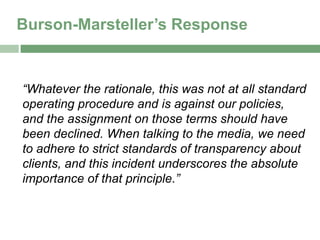 Burson-Marsteller’s Response


“Whatever the rationale, this was not at all standard
operating procedure and is against our policies,
and the assignment on those terms should have
been declined. When talking to the media, we need
to adhere to strict standards of transparency about
clients, and this incident underscores the absolute
importance of that principle.”
 