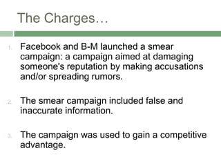 The Charges…
1.   Facebook and B-M launched a smear
     campaign: a campaign aimed at damaging
     someone's reputation by making accusations
     and/or spreading rumors.

2.   The smear campaign included false and
     inaccurate information.

3.   The campaign was used to gain a competitive
     advantage.
 