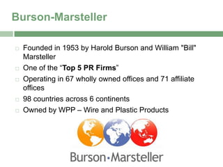 Burson-Marsteller

   Founded in 1953 by Harold Burson and William "Bill"
    Marsteller
   One of the “Top 5 PR Firms”
   Operating in 67 wholly owned offices and 71 affiliate
    offices
   98 countries across 6 continents
   Owned by WPP – Wire and Plastic Products
 