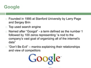 Google

   Founded in 1995 at Stanford University by Larry Page
    and Sergey Brin
   Top used search engine
   Named after “Googol” - a term defined as the number 1
    followed by 100 zeros representing “a nod to the
    company’s vast goal of organizing all of the internet’s
    data”
   “Don’t Be Evil” – mantra explaining their relationships
    and view of competitors
 