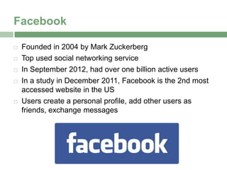 Facebook

   Founded in 2004 by Mark Zuckerberg
   Top used social networking service
   In September 2012, had over one billion active users
   In a study in December 2011, Facebook is the 2nd most
    accessed website in the US
   Users create a personal profile, add other users as
    friends, exchange messages
 