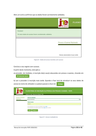 Manual	de	Instruções	PIEPE	2020/2021																																																																																				Página	10	de	42	
	
	
Abre	um	ecrã	a	confirmar	que	os	dados	foram	corretamente	validados.	
	
Figura	8	–	Dados	de	acesso	inseridos	com	sucesso	
	
Concluiu	o	seu	registo	com	sucesso.		
A	partir	deste	momento,	está	apto	a:		
a)	proceder,	de	imediato,	à	inscrição	do(s)	seu(s)	educandos	em	provas	e	exames,	clicando	em	
	
b)	sair	e	proceder	à	inscrição	mais	tarde.	Quando	o	fizer	terá	de	introduzir	os	seus	dados	de	
acesso	(o	nome	de	utilizador	e	a	palavra	passe)	e	clicar	em		
	
Figura	9	–	Acesso	à	plataforma	
	 	
 