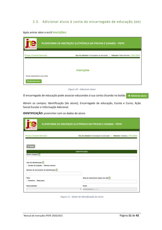 Manual	de	Instruções	PIEPE	2020/2021																																																																																				Página	11	de	42	
	
2.3. Adicionar aluno à conta do encarregado de educação (ee)
	
Após	entrar	abre	o	ecrã	Inscrições:	
	
Figura	10	–	Adicionar	aluno	
O	encarregado	de	educação	pode	associar	educandos	à	sua	conta	clicando	no	botão				
Abrem	 os	 campos:	 Identificação	 (do	 aluno),	 Encarregado	 de	 educação,	 Escola	 e	 Curso,	 Ação	
Social	Escolar	e	Informação	Adicional.		
IDENTIFICAÇÃO:	preencher	com	os	dados	do	aluno		
	
Figura	11	-	Dados	de	identificação	do	aluno	
	 	
 