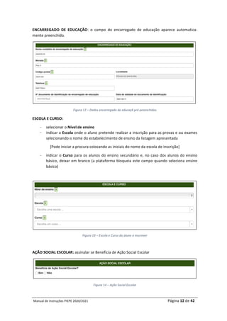 Manual	de	Instruções	PIEPE	2020/2021																																																																																				Página	12	de	42	
	
ENCARREGADO	 DE	 EDUCAÇÃO:	 o	 campo	 do	 encarregado	 de	 educação	 aparece	 automatica-
mente	preenchido.	
	
Figura	12	–	Dados	encarregado	de	educaçã	pré-preenchidos	
ESCOLA	E	CURSO:		
– selecionar	o	Nível	de	ensino	
– indicar	a	Escola	onde	o	aluno	pretende	realizar	a	inscrição	para	as	provas	e	ou	exames	
selecionando	o	nome	do	estabelecimento	de	ensino	da	listagem	apresentada	
[Pode	iniciar	a	procura	colocando	as	iniciais	do	nome	da	escola	de	inscrição]	
– indicar	o	Curso	para	os	alunos	do	ensino	secundário	e,	no	caso	dos	alunos	do	ensino	
básico,	deixar	em	branco	(a	plataforma	bloqueia	este	campo	quando	seleciona	ensino	
básico)	
	
	
Figura	13	–	Escola	e	Curso	do	aluno	a	inscrever	
	
AÇÃO	SOCIAL	ESCOLAR:	assinalar	se	Beneficia	de	Ação	Social	Escolar	
	
Figura	14	–	Ação	Social	Escolar	
 