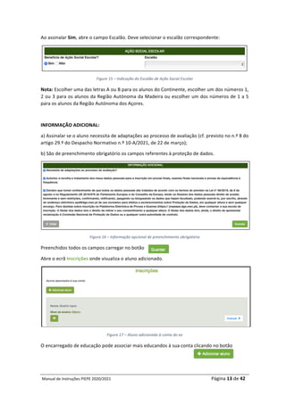 Manual	de	Instruções	PIEPE	2020/2021																																																																																				Página	13	de	42	
	
Ao	assinalar	Sim,	abre	o	campo	Escalão.	Deve	selecionar	o	escalão	correspondente:	
	
Figure	15	–	Indicação	do	Escalão	de	Ação	Social	Escolar	
Nota:	Escolher	uma	das	letras	A	ou	B	para	os	alunos	do	Continente,	escolher	um	dos	números	1,	
2	ou	3	para	os	alunos	da	Região	Autónoma	da	Madeira	ou	escolher	um	dos	números	de	1	a	5	
para	os	alunos	da	Região	Autónoma	dos	Açores.	
	
INFORMAÇÃO	ADICIONAL:		
a)	Assinalar	se	o	aluno	necessita	de	adaptações	ao	processo	de	avaliação	(cf.	previsto	no	n.º	8	do	
artigo	29.º	do	Despacho	Normativo	n.º	10-A/2021,	de	22	de	março);	
b)	São	de	preenchimento	obrigatório	os	campos	referentes	à	proteção	de	dados.	
	
Figura	16	–	Informação	opcional	de	preenchimento	obrigatório	
Preenchidos	todos	os	campos	carregar	no	botão		
Abre	o	ecrã	Inscrições	onde	visualiza	o	aluno	adicionado.	
	
Figura	17	–	Aluno	adicionado	à	conta	do	ee	
O	encarregado	de	educação	pode	associar	mais	educandos	à	sua	conta	clicando	no	botão		
	 	
 