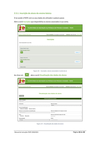 Manual	de	Instruções	PIEPE	2020/2021																																																																																				Página	14	de	42	
	
2.3.1.	Inscrição	de	aluno	do	ensino	básico		
O	ee	acede	à	PIEPE	com	os	seus	dados	de	utilizador	e	palavra	passe.		
Abre	o	ecrã	Inscrições	que	disponibiliza	os	alunos	associados	à	sua	conta.	
	
Figura	18	–		Inscrições:	alunos	associados	à	conta	do	ee	
Ao	clicar	em																		abre	o	ecrã	Visualização	dos	dados	do	aluno:	
	
Figura	19	–	Visualização	dos	dados	do	aluno	
	
 