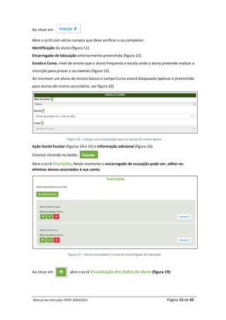 Manual	de	Instruções	PIEPE	2020/2021																																																																																				Página	15	de	42	
	
Ao	clicar	em		
Abre	o	ecrã	com	vários	campos	que	deve	verificar	e	ou	completar:		
Identificação	do	aluno	(figura	11).		
Encarregado	de	Educação	anteriormente	preenchido	(figura	12).	
Escola	e	Curso,	nível	de	ensino	que	o	aluno	frequenta	e	escola	onde	o	aluno	pretende	realizar	a	
inscrição	para	provas	e	ou	exames	(figura	13).	
Ao	inscrever	um	aluno	do	ensino	básico	o	campo	Curso	estará	bloqueado	(apenas	é	preenchido	
para	alunos	do	ensino	secundário,	ver	figura	20)	
	
Figura	20	–	Campo	curso	bloqueado	para	os	alunos	do	ensino	básico	
Ação	Social	Escolar	(figuras	14	e	15)	e	Informação	adicional	(figura	16).	
Concluir	clicando	no	botão		
Abre	o	ecrã	Inscrições.	Neste	momento	o	encarregado	de	ecucação	pode	ver,	editar	ou	
eliminar	alunos	associados	à	sua	conta:	
	
Figura	21	–	Alunos	associados	à	conta	do	encarregado	de	educação	
	
Ao	clicar	em																		abre	o	ecrã	Visualização	dos	dados	do	aluno	(figura	19):	
	
 