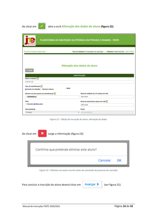 Manual	de	Instruções	PIEPE	2020/2021																																																																																				Página	16	de	42	
	
	
Ao	clicar	em																		abre	o	ecrã	Alteração	dos	dados	do	aluno	(figura	22):	
	
Figura	22	–	Edição	de	inscrição	de	aluno:	alteração	de	dados	
	
Ao	clicar	em																		surge	a	informação	(figura	23):	
	
Figura	23	–	Eliminar	um	aluno	inscrito	antes	da	conclusão	do	processo	de	inscrição	
	
Para	concluir	a	inscrição	do	aluno	deverá	clicar	em																																				(ver	figura	21).	
	
 