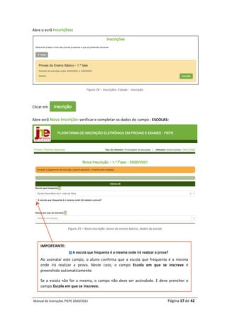 Manual	de	Instruções	PIEPE	2020/2021																																																																																				Página	17	de	42	
	
Abre	o	ecrã	Inscrições:	
	
Figura	24	–	Inscrições:	Estado	-		Inscrição	
	
Clicar	em																																
Abre	ecrã	Nova	Inscrição:	verificar	e	completar	os	dados	do	campo	-	ESCOLAS:	
	
Figura	25	–	Nova	Inscrição:	aluno	do	ensino	básico,	dados	da	escola	
	
	
	
	
	
IMPORTANTE:		
	
Ao	 assinalar	 este	 campo,	 o	 aluno	 confirma	 que	 a	 escola	 que	 frequenta	 é	 a	 mesma	
onde	 irá	 realizar	 a	 prova.	 Neste	 caso,	 o	 campo	 Escola	 em	 que	 se	 inscreve	 é	
preenchido	automaticamente.		
Se	a	escola	não	for	a	mesma,	o	campo	não	deve	ser	assinalado.	E	deve	prencher	o	
campo	Escola	em	que	se	inscreve.		
 