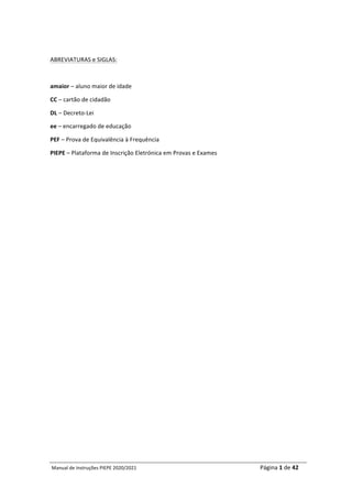 Manual	de	Instruções	PIEPE	2020/2021																																																																																				Página	1	de	42	
	
	
ABREVIATURAS	e	SIGLAS:	
	
amaior	–	aluno	maior	de	idade	
CC	–	cartão	de	cidadão	
DL	–	Decreto-Lei	
ee	–	encarregado	de	educação	
PEF	–	Prova	de	Equivalência	à	Frequência	
PIEPE	–	Plataforma	de	Inscrição	Eletrónica	em	Provas	e	Exames	
	
	
	 	
 
