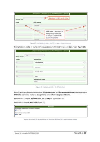 Manual	de	Instruções	PIEPE	2020/2021																																																																																				Página	19	de	42	
	
	
Figura	27	–	Indicação	do	ciclo	e	das	PEF	em	que	o	aluno	se	inscreve	
Exemplo	de	inscrição	de	aluno	em	4	provas	de	equivalência	à	frequência	do	3.º	ciclo	(figura	28).	
	
Figura	28	–	Seleção	do	Ciclo	e	da	PEF	a	realizar	
	
Para	fazer	inscrição	nas	disciplinas	de	Oferta	de	escola	ou	Oferta	complementar	deve	selecionar	
OUTRA	e	escrever	o	nome	da	disciplina	no	campo	Nome	da	prova	/	Exame.		
Preencher	o	campo	5.	AÇÃO	SOCIAL	ESCOLAR	(ver	figuras	14	e	15).	
Prencher	o	campo	6.	OUTROS	(figura	29).	
	
Figura	29	–	Indicação	de	adaptações	ao	processo	de	avaliação	e	se	tem	vacinas	em	dia	
	
	
Escolher	1.º,	2.º	ou	3º	ciclo	
Selecionar	a	disciplina	da	
listagem	apresentada.		
O	código	é	preenchido	
automaticamente	
 