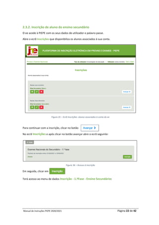 Manual	de	Instruções	PIEPE	2020/2021																																																																																				Página	22	de	42	
	
	
2.3.2.	Inscrição	de	aluno	do	ensino	secundário	
O	ee	acede	à	PIEPE	com	os	seus	dados	de	utilizador	e	palavra	passe.	
Abre	o	ecrã	Inscrições	que	disponibiliza	os	alunos	associados	à	sua	conta.	
	
Figura	35	–	Ecrã	Inscrições:	alunos	associados	à	conta	do	ee	
	
Para	continuar	com	a	inscrição,	clicar	no	botão																						
No	ecrã	Inscrições	e	após	clicar	no	botão	avançar	abre	o	ecrã	seguinte:	
	
Figura	36	–	Acesso	à	inscrição	
Em	seguida,	clicar	em		
Terá	acesso	ao	menu	de	dados	Inscrição	-	1.ªFase	-	Ensino	Secundário:	
	
	
	
 