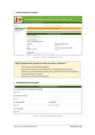 Manual	de	Instruções	PIEPE	2020/2021																																																																																				Página	23	de	42	
	
1. IDENTIFICAÇÃO	DO	ALUNO/A	
	
Figura	37	–	Inscrição:	1.	Identificação	do	aluno/a	
	
	
	
2. ENCARREGADO	DE	EDUCAÇÃO	
	
Figura	38	–	Inscrição:	2.	Encarregado	de	educação	
	
NOTA:	O	pagamento	de	inscrição,	no	ensino	secundário,	é	aplicável	a:	
- alunos	fora	da	escolaridade	obrigatória;	
- alunos	que	se	inscrevam	para	melhoria	de	classificação	de	exames	finais	
nacionais,	cujo	resultado	releva	apenas	como	classificação	de	prova	de	ingresso;	
- os	alunos	excluídos	por	faltas;	
- alunos	que	se	inscrevem	fora	de	prazo.	
 