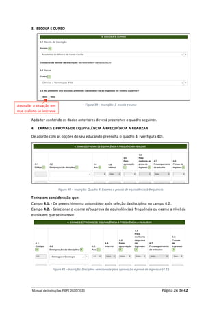 Manual	de	Instruções	PIEPE	2020/2021																																																																																				Página	24	de	42	
	
3. ESCOLA	E	CURSO	
	
	
Figura	39	–	Inscrição:	3.	escola	e	curso	
	
Após	ter	conferido	os	dados	anteriores	deverá	preencher	o	quadro	seguinte.		
4. EXAMES	E	PROVAS	DE	EQUIVALÊNCIA	À	FREQUÊNCIA	A	REALIZAR	
De	acordo	com	as	opções	do	seu	educando	preencha	o	quadro	4.	(ver	figura	40).	
	
Figura	40	–	Inscrição:	Quadro	4.	Exames	e	provas	de	equivalência	à	frequência	
Tenha	em	consideração	que:			
Campo	4.1.	-	De	preenchimento	automático	após	seleção	da	disciplina	no	campo	4.2..	
Campo	4.2.	-	Selecionar	o	exame	e/ou	prova	de	equivalência	à	frequência	ou	exame	a	nível	de	
escola	em	que	se	inscreve.	
	
Figura	41	–	Inscrição:	Disciplina	selecionada	para	aprovação	e	prova	de	ingressso	(4.2.)	
	
Assinalar	a	situação	em	
que	o	aluno	se	inscreve	
 