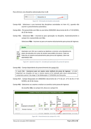 Manual	de	Instruções	PIEPE	2020/2021																																																																																				Página	25	de	42	
	
Para	eliminar	uma	disciplina	selecionada	clicar	no	X			
	
Figura	42	–	Eliminação	de	disciplina	selecionada	
Campo	 4.3.	 -	 Selecionar	 o	 ano	 terminal	 das	 disciplinas	 assinaladas	 no	 item	 4.2.,	 quando	 não	
ocorrer	o	prenchimento	automático.	
Campo	4.4.	-	Pré-preenchido	com	Não	no	ano	letivo	2020/2021	decorrente	do	DL	n.º	22-D/2021,	
de	22	de	março.	
Campo	 4.5.	 -	 Selecionar	 Sim	 –	 inscreve-se	 para	 aprovação	 na	 disciplina.	 Automaticamente	 o	
campo	4.6.	é	preenchido	com	Não.		
	-	Selecionar	Não	-	inscreve-se	para	um	exame	exlusivamente	para	prova	de	ingresso.	
	
Figura	43	–	Ajuda	do	campo	4.5.:	inscrição	para	aprovação	e/ou	prova	de	ingresso	
	
Campo	4.6.	-	Campo	dependente	do	preenchimento	do	campo	4.8..	
A	 opção	 Sim	 -	 inscreve-se	 para	 um	 exame	 como	 melhoria	 de	 prova	 de	 ingresso	 -	 só	 está	
disponível	 nas	 situações	 em	 que	 o	 mesmo	 exame	 já	 foi	 realizado	 pelo	 aluno	 anteriormente,	
cumprindo	o	ponto	1	do	artigo	1.º	da	Deliberação	n.º	1233/2014,	de	9	de	junho.		
Campo	4.7.	-	Campo	bloqueado	em	2020/2021	decorrente	do	n.º	4	do	art.	3.º-C	do	DL	n.º	22-
D/2021,	de	22	de	março.	
Campo	4.8.	-	Selecionar	se	o	exame	a	realizar	se	constitui	como	prova	de	ingresso.		
Ao	escolher	Sim,	no	campo	4.8.	ativa-se	o	campo	4.6.	
	
Figura	44	–	Preenchimento	dos	campos	4.6.	e	4.8..	
 