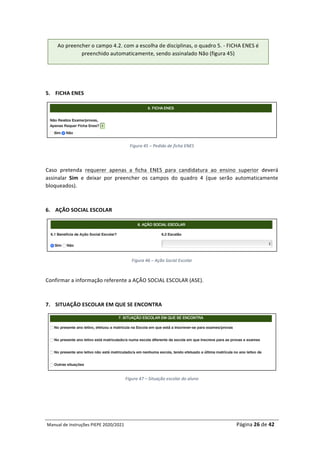 Manual	de	Instruções	PIEPE	2020/2021																																																																																				Página	26	de	42	
	
	
	
5. FICHA	ENES	
	
Figura	45	–	Pedido	de	ficha	ENES	
	
Caso	 pretenda	 requerer	 apenas	 a	 ficha	 ENES	 para	 candidatura	 ao	 ensino	 superior	 deverá	
assinalar	 Sim	 e	 deixar	 por	 preencher	 os	 campos	 do	 quadro	 4	 (que	 serão	 automaticamente	
bloqueados).		
	
6. AÇÃO	SOCIAL	ESCOLAR	
	
Figura	46	–	Ação	Social	Escolar	
	
Confirmar	a	informação	referente	a	AÇÃO	SOCIAL	ESCOLAR	(ASE).	
	
7. SITUAÇÃO	ESCOLAR	EM	QUE	SE	ENCONTRA	
	
Figura	47	–	Situação	escolar	do	aluno	
	
	
Ao	preencher	o	campo	4.2.	com	a	escolha	de	disciplinas,	o	quadro	5.	-	FICHA	ENES	é	
preenchido	automaticamente,	sendo	assinalado	Não	(figura	45)	
 