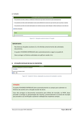 Manual	de	Instruções	PIEPE	2020/2021																																																																																				Página	28	de	42	
	
	
4.ª	OPÇÃO:	
	
Figura	51	–	Situação	escolar	do	aluno:	4.ª	opção	
	
8. SITUAÇÃO	ESCOLAR	EM	QUE	SE	ENCONTRA	
	
Figura	52	–	Quadro	8.	Outros:	adaptações	ao	processo	de	avaliação	e	vacinas	
	
	
	
	
	
	
	
	
	
IMPORTANTE:	
Nas	diversas	situações	escolares	(1	a	4)	referidas	anteriormente	são	solicitados	
documentos.	
O	quadro	FICHEIROS	ENTREGUES	abre	automaticamente	a	seguir	ao	quadro	8.	
Deve	carregar	os	ficheiros	solicitados	em	pdf	(ver	sessão	2.6.).	
ATENÇÃO:	
O	quadro	FICHEIROS	ENTREGUES	abre	automaticamente	os	campos	para	submeter	os	
ficheiros	de	acordo	com	a	situação	escolar	do	aluno.	
Caso	 não	 carregue	 os	 documentos	 necessários	 para	 efeitos	 de	 inscrição,	 na	 PIEPE,	 deve	
proceder	à	entrega	ou	apresentação	dos	mesmos,	presencialmente	na	escola	de	inscrição	
que	procede	à	sua	verificação	e	posterior	validação	dos	respetivos	campos.	
 