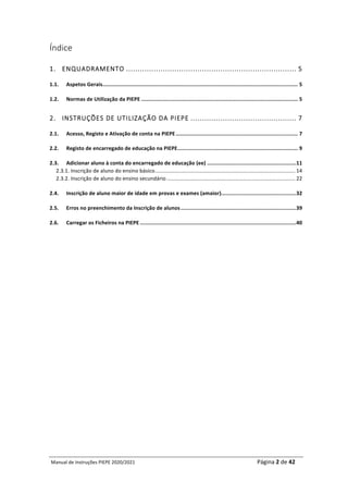 Manual	de	Instruções	PIEPE	2020/2021																																																																																				Página	2	de	42	
	
Índice
1.	 ENQUADRAMENTO .......................................................................... 5	
1.1.	 Aspetos	Gerais	
.............................................................................................................................	5	
1.2.	 Normas	de	Utilização	da	PIEPE	....................................................................................................	5	
2.	 INSTRUÇÕES DE UTILIZAÇÃO DA PIEPE .............................................. 7	
2.1.	 Acesso,	Registo	e	Ativação	de	conta	na	PIEPE	..............................................................................	7	
2.2.	 Registo	de	encarregado	de	educação	na	PIEPE	
.............................................................................	9	
2.3.	 Adicionar	aluno	à	conta	do	encarregado	de	educação	(ee)	.........................................................	
11	
2.3.1.	Inscrição	de	aluno	do	ensino	básico	...............................................................................................	14	
2.3.2.	Inscrição	de	aluno	do	ensino	secundário	.......................................................................................	22	
2.4.	 Inscrição	de	aluno	maior	de	idade	em	provas	e	exames	(amaior)	
................................................	
32	
2.5.	 Erros	no	preenchimento	da	Inscrição	de	alunos	..........................................................................	
39	
2.6.	 Carregar	os	Ficheiros	na	PIEPE	....................................................................................................	
40	
	
	
	
	
	
	
	
	 	
 