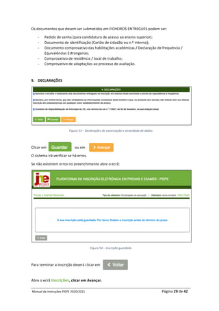 Manual	de	Instruções	PIEPE	2020/2021																																																																																				Página	29	de	42	
	
Os	documentos	que	devem	ser	submetidos	em	FICHEIROS	ENTREGUES	podem	ser:		
- Pedido	de	senha	(para	candidatura	de	acesso	ao	ensino	superior);	
- Documento	de	identificação	(Cartão	de	cidadão	ou	n.º	interno);	
- Documento	comprovativo	das	habilitações	académicas	/	Declaração	de	frequência	/	
Equivalências	Estrangeiras;	
- Comprovativo	de	residência	/	local	de	trabalho;	
- Comprovativo	de	adaptações	ao	processo	de	avaliação.	
	
9. DECLARAÇÕES	
	
Figura	53	–	Declarações	de	autorização	e	veracidade	de	dados	
	
Clicar	em																															ou	em			 	
O	sistema	irá	verificar	se	há	erros.	
Se	não	existirem	erros	no	preenchimento	abre	o	ecrã:	
	
Figura	54	–	Inscrição	guardada	
	
Para	terminar	a	inscrição	deverá	clicar	em		
	
Abre	o	ecrã	Inscrições,	clicar	em	Avançar.	
 