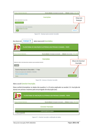 Manual	de	Instruções	PIEPE	2020/2021																																																																																				Página	30	de	42	
	
Figura	55	–	Avançar	para	concluir	inscrição	
	
Ao	clicar	em																																abre	novo	ecrã	Inscrições:	
	
Figura	56	–	Acesso	a	Concluir	inscrição	
Abre	o	ecrã	Concluir	Inscrição.		
Deve	conferir/completar	os	dados	dos	quadros	1	a	9	como	explicado	na	sessão	2.3.	Inscrição	de	
alunos	em	provas	e	exames	pelo	encarregado	de	educação	(ee).	
	
Figura	57	–	Concluir	inscrição:	verificação	de	dados	
Clicar	em	
Avançar	
Clicar	em	Concluir	
Inscrição	
 