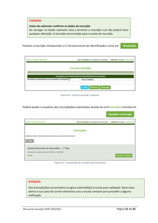 Manual	de	Instruções	PIEPE	2020/2021																																																																																				Página	31	de	42	
	
	
Finalizar	a	inscrição	introduzindo	o	n.º	do	documento	de	identificação	e	clicar	em		
	
	
Figura	58	–	Concluir	inscrição:	Submeter	
	
Poderá	aceder	e	visualizar	a(s)	inscrição(ões)	submetidas	através	do	ecrã	Inscrições	clicando	em		
	
	
Figura	59	–	Visualização	de	inscrição	após	submissão	
	
	 	
ATENÇÃO:	
Antes	de	submeter	confirme	os	dados	da	inscrição	
Ao	carregar	no	botão	submeter	está	a	terminar	a	inscrição	e	já	não	poderá	fazer	
qualquer	alteração.	A	inscrição	será	enviada	para	a	escola	de	inscrição.	
ATENÇÃO:		
A(s)	inscrição(ões)	encontra(m)-se	agora	submetida(s)	à	escola	para	validação.	Deve	estar	
atento	à	sua	caixa	de	correio	eletrónico	caso	a	escola	contacte	para	proceder	a	alguma	
retificação.	
 