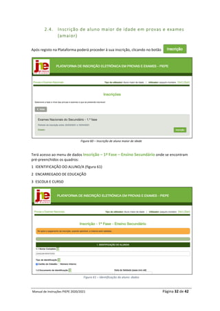 Manual	de	Instruções	PIEPE	2020/2021																																																																																				Página	32	de	42	
	
2.4. Inscrição de aluno maior de idade em provas e exames
(amaior)
	
Após	registo	na	Plataforma	poderá	proceder	à	sua	inscrição,	clicando	no	botão			
Figura	60	–	Inscrição	de	aluno	maior	de	idade
	
Terá	acesso	ao	menu	de	dados	Inscrição	–	1ª	Fase	–	Ensino	Secundário	onde	se	encontram	
pré-preenchidos	os	quadros:
1 IDENTIFICAÇÃO	DO	ALUNO/A	(figura	61)	
2 ENCARREGADO	DE	EDUCAÇÃO	
3 ESCOLA	E	CURSO	
	
Figura	61	–	Identificação	do	aluno:	dados
 