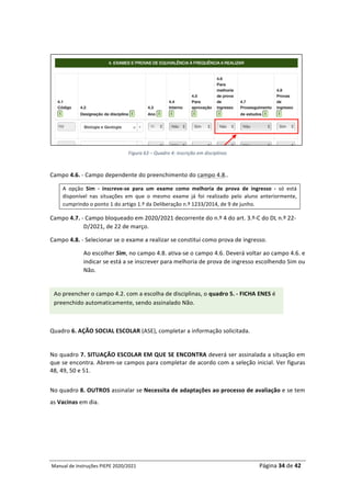 Manual	de	Instruções	PIEPE	2020/2021																																																																																				Página	34	de	42	
	
	
	
Figura	63	–	Quadro	4:	inscrição	em	disciplinas
Campo	4.6.	-	Campo	dependente	do	preenchimento	do	campo	4.8..	
A	 opção	 Sim	 -	 inscreve-se	 para	 um	 exame	 como	 melhoria	 de	 prova	 de	 ingresso	 -	 só	 está	
disponível	 nas	 situações	 em	 que	 o	 mesmo	 exame	 já	 foi	 realizado	 pelo	 aluno	 anteriormente,	
cumprindo	o	ponto	1	do	artigo	1.º	da	Deliberação	n.º	1233/2014,	de	9	de	junho.		
Campo	4.7.	-	Campo	bloqueado	em	2020/2021	decorrente	do	n.º	4	do	art.	3.º-C	do	DL	n.º	22-
D/2021,	de	22	de	março.	
Campo	4.8.	-	Selecionar	se	o	exame	a	realizar	se	constitui	como	prova	de	ingresso.		
Ao	escolher	Sim,	no	campo	4.8.	ativa-se	o	campo	4.6.	Deverá	voltar	ao	campo	4.6.	e	
indicar	se	está	a	se	inscrever	para	melhoria	de	prova	de	ingresso	escolhendo	Sim	ou	
Não.	
	
	
	
	
	
	
Quadro	6.	AÇÃO	SOCIAL	ESCOLAR	(ASE),	completar	a	informação	solicitada.	
	
No	quadro	7.	SITUAÇÃO	ESCOLAR	EM	QUE	SE	ENCONTRA	deverá	ser	assinalada	a	situação	em	
que	se	encontra.	Abrem-se	campos	para	completar	de	acordo	com	a	seleção	inicial.	Ver	figuras	
48,	49,	50	e	51.		
	
No	quadro	8.	OUTROS	assinalar	se	Necessita	de	adaptações	ao	processo	de	avaliação	e	se	tem	
as	Vacinas	em	dia.	
Ao	preencher	o	campo	4.2.	com	a	escolha	de	disciplinas,	o	quadro	5.	-	FICHA	ENES	é	
preenchido	automaticamente,	sendo	assinalado	Não.	
 