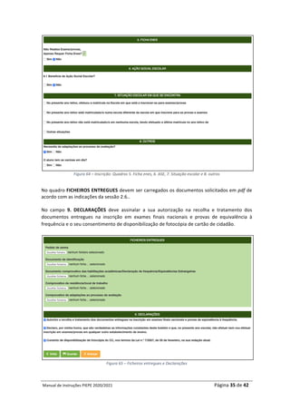 Manual	de	Instruções	PIEPE	2020/2021																																																																																				Página	35	de	42	
	
Figura	64	–	Inscrição:	Quadros	5.	Ficha	enes,	6.	ASE,	7.	Situação	escolar	e	8.	outros
	
No	quadro	FICHEIROS	ENTREGUES	devem	ser	carregados	os	documentos	solicitados	em	pdf	de	
acordo	com	as	indicações	da	sessão	2.6..		
No	 campo	 9.	 DECLARAÇÕES	 deve	 assinalar	 a	 sua	 autorização	 na	 recolha	 e	 tratamento	 dos	
documentos	 entregues	 na	 inscrição	 em	 exames	 finais	 nacionais	 e	 provas	 de	 equivalência	 à	
frequência	e	o	seu	consentimento	de	disponibilização	de	fotocópia	de	cartão	de	cidadão.	
	
	
Figura	65	–	Ficheiros	entregues	e	Declarações	
 