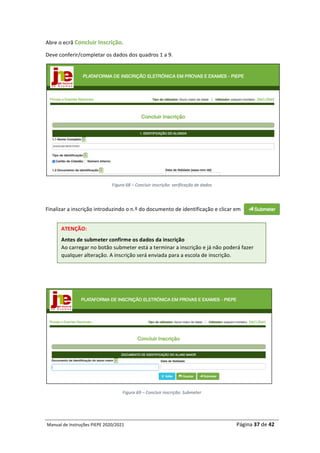 Manual	de	Instruções	PIEPE	2020/2021																																																																																				Página	37	de	42	
	
Abre	o	ecrã	Concluir	Inscrição.		
Deve	conferir/completar	os	dados	dos	quadros	1	a	9.	
	
Figura	68	–	Concluir	inscrição:	verificação	de	dados	
	
Finalizar	a	inscrição	introduzindo	o	n.º	do	documento	de	identificação	e	clicar	em		
	
	
	
Figura	69	–	Concluir	inscrição:	Submeter	
	
ATENÇÃO:	
Antes	de	submeter	confirme	os	dados	da	inscrição	
Ao	carregar	no	botão	submeter	está	a	terminar	a	inscrição	e	já	não	poderá	fazer	
qualquer	alteração.	A	inscrição	será	enviada	para	a	escola	de	inscrição.	
 