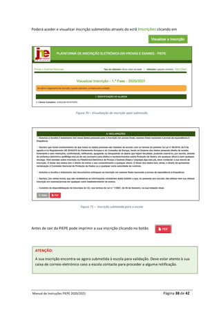 Manual	de	Instruções	PIEPE	2020/2021																																																																																				Página	38	de	42	
	
Poderá	aceder	e	visualizar	inscrição	submetidas	através	do	ecrã	Inscrições	clicando	em		
	
	
Figura	70	–	Visualização	de	inscrição	após	submissão	
	
	
Figura	71	–		Inscrição	submetida	para	a	escola	
	
	
Antes	de	sair	da	PIEPE	pode	imprimir	a	sua	inscrição	clicando	no	botão	
ATENÇÃO:		
A	sua	inscrição	encontra-se	agora	submetida	à	escola	para	validação.	Deve	estar	atento	à	sua	
caixa	de	correio	eletrónico	caso	a	escola	contacte	para	proceder	a	alguma	retificação.	
 