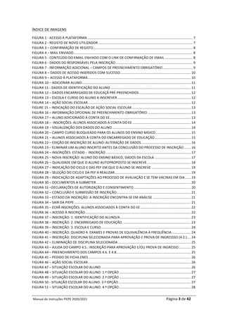 Manual	de	Instruções	PIEPE	2020/2021																																																																																				Página	3	de	42	
	
ÍNDICE	DE	IMAGENS	
FIGURA	1	-	ACESSO	À	PLATAFORMA	..............................................................................................................	7	
FIGURA	2	-	REGISTO	DE	NOVO	UTILIZADOR	...................................................................................................	7	
FIGURA	3	–	CONFIRMAÇÃO	DE	REGISTO	........................................................................................................	8	
FIGURA	4	–	MAIL	ENVIADO	
.............................................................................................................................	8	
FIGURA	5	-	CONTEÚDO	DO	EMAIL	ENVIADO	COM	O	LINK	DE	CONFIRMAÇÃO	DE	EMAIL	.............................	8	
FIGURA	6	-	DADOS	DO	RESPONSÁVEL	PELA	INSCRIÇÃO	.................................................................................	9	
FIGURA	7	-	INFORMAÇÃO	ADICIONAL	–	CAMPOS	DE	PREENCHIMENTO	OBRIGATÓRIO	...............................	9	
FIGURA	8	–	DADOS	DE	ACESSO	INSERIDOS	COM	SUCESSO	..........................................................................	10	
FIGURA	9	–	ACESSO	À	PLATAFORMA	............................................................................................................	10	
FIGURA	10	–	ADICIONAR	ALUNO	..................................................................................................................	11	
FIGURA	11	-	DADOS	DE	IDENTIFICAÇÃO	DO	ALUNO	....................................................................................	11	
FIGURA	12	–	DADOS	ENCARREGADO	DE	EDUCAÇÃ	PRÉ-PREENCHIDOS	......................................................	12	
FIGURA	13	–	ESCOLA	E	CURSO	DO	ALUNO	A	INSCREVER	.............................................................................	12	
FIGURA	14	–	AÇÃO	SOCIAL	ESCOLAR	............................................................................................................	12	
FIGURE	15	–	INDICAÇÃO	DO	ESCALÃO	DE	AÇÃO	SOCIAL	ESCOLAR	..............................................................	13	
FIGURA	16	–	INFORMAÇÃO	OPCIONAL	DE	PREENCHIMENTO	OBRIGATÓRIO	.............................................	13	
FIGURA	17	–	ALUNO	ADICIONADO	À	CONTA	DO	EE	
.....................................................................................	13	
FIGURA	18	–		INSCRIÇÕES:	ALUNOS	ASSOCIADOS	À	CONTA	DO	EE	.............................................................	14	
FIGURA	19	–	VISUALIZAÇÃO	DOS	DADOS	DO	ALUNO	..................................................................................	14	
FIGURA	20	–	CAMPO	CURSO	BLOQUEADO	PARA	OS	ALUNOS	DO	ENSINO	BÁSICO	.....................................	15	
FIGURA	21	–	ALUNOS	ASSOCIADOS	À	CONTA	DO	ENCARREGADO	DE	EDUCAÇÃO	......................................	15	
FIGURA	22	–	EDIÇÃO	DE	INSCRIÇÃO	DE	ALUNO:	ALTERAÇÃO	DE	DADOS	....................................................	16	
FIGURA	23	–	ELIMINAR	UM	ALUNO	INSCRITO	ANTES	DA	CONCLUSÃO	DO	PROCESSO	DE	INSCRIÇÃO	.......	16	
FIGURA	24	–	INSCRIÇÕES:	ESTADO	-		INSCRIÇÃO	.........................................................................................	17	
FIGURA	25	–	NOVA	INSCRIÇÃO:	ALUNO	DO	ENSINO	BÁSICO,	DADOS	DA	ESCOLA	......................................	17	
FIGURA	26	–	QUALIDADE	EM	QUE	O	ALUNO	AUTOPROPOSTO	SE	INSCREVE	..............................................	18	
FIGURA	27	–	INDICAÇÃO	DO	CICLO	E	DAS	PEF	EM	QUE	O	ALUNO	SE	INSCREVE	.........................................	19	
FIGURA	28	–	SELEÇÃO	DO	CICLO	E	DA	PEF	A	REALIZAR	
................................................................................	19	
FIGURA	29	–	INDICAÇÃO	DE	ADAPTAÇÕES	AO	PROCESSO	DE	AVALIAÇÃO	E	SE	TEM	VACINAS	EM	DIA	......	19	
FIGURA	30	–	DOCUMENTOS	A	SUBMETER	...................................................................................................	20	
FIGURA	31	–DECLARAÇÕES	DE	AUTORIZAÇÃO	E	CONSENTIMENTO	............................................................	20	
FIGURA	32	–	CONCLUSÃO	E	SUBMISSÃO	DE	INSCRIÇÃO	
..............................................................................	21	
FIGURA	33	–	ESTADO	DA	INSCRIÇÃO:	A	INSCRIÇÃO	ENCONTRA-SE	EM	ANÁLISE	........................................	21	
FIGURA	34	–	SAIR	DA	PIEPE	..........................................................................................................................	21	
FIGURA	35	–	ECRÃ	INSCRIÇÕES:	ALUNOS	ASSOCIADOS	À	CONTA	DO	EE	.....................................................	22	
FIGURA	36	–	ACESSO	À	INSCRIÇÃO	
...............................................................................................................	22	
FIGURA	37	–	INSCRIÇÃO:	1.	IDENTIFICAÇÃO	DO	ALUNO/A	..........................................................................	23	
FIGURA	38	–	INSCRIÇÃO:	2.	ENCARREGADO	DE	EDUCAÇÃO	........................................................................	23	
FIGURA	39	–	INSCRIÇÃO:	3.	ESCOLA	E	CURSO	..............................................................................................	24	
FIGURA	40	–	INSCRIÇÃO:	QUADRO	4.	EXAMES	E	PROVAS	DE	EQUIVALÊNCIA	À	FREQUÊNCIA	....................	24	
FIGURA	41	–	INSCRIÇÃO:	DISCIPLINA	SELECIONADA	PARA	APROVAÇÃO	E	PROVA	DE	INGRESSSO	(4.2.)	....	24	
FIGURA	42	–	ELIMINAÇÃO	DE	DISCIPLINA	SELECIONADA	............................................................................	25	
FIGURA	43	–	AJUDA	DO	CAMPO	4.5.:	INSCRIÇÃO	PARA	APROVAÇÃO	E/OU	PROVA	DE	INGRESSO	
.............	25	
FIGURA	44	–	PREENCHIMENTO	DOS	CAMPOS	4.6.	E	4.8..	............................................................................	25	
FIGURA	45	–	PEDIDO	DE	FICHA	ENES	...........................................................................................................	26	
FIGURA	46	–	AÇÃO	SOCIAL	ESCOLAR	............................................................................................................	26	
FIGURA	47	–	SITUAÇÃO	ESCOLAR	DO	ALUNO	..............................................................................................	26	
FIGURA	48	–	SITUAÇÃO	ESCOLAR	DO	ALUNO:	1.ª	OPÇÃO	...........................................................................	27	
FIGURA	49	–	SITUAÇÃO	ESCOLAR	DO	ALUNO:	2.ª	OPÇÃO	...........................................................................	27	
FIGURA	50	-	SITUAÇÃO	ESCOLAR	DO	ALUNO:	3.ª	OPÇÃO	............................................................................	27	
FIGURA	51	–	SITUAÇÃO	ESCOLAR	DO	ALUNO:	4.ª	OPÇÃO	...........................................................................	28	
 