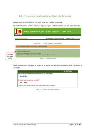 Manual	de	Instruções	PIEPE	2020/2021																																																																																				Página	39	de	42	
	
	
2.5. Erros no preenchimento da Inscrição de alunos
	
Após	o	prenchimento	da	inscrição	pode	optar	por	guardar	ou	avançar.	
Se	existirem	erros	o	sistema	coloca	no	topo	da	página	a	informação	de	que	tem	erros	a	corrigir.	
Figura	72	–	Listagem	de	erros	
	
Deve	 verificar	 essa	 listagem	 e	 procurar	 os	 erros	 que	 estarão	 assinalados	 com	 um	 texto	 a	
vermelho.		
	
Figura	73	–	Exemplo	de	indicação	de	erro	
	
	
	
	
	
	
	
	
Aparece	
listagem	
erros.	
 