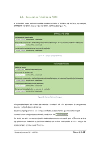 Manual	de	Instruções	PIEPE	2020/2021																																																																																				Página	40	de	42	
	
	
2.6. Carregar os Ficheiros na PIEPE
	
A	 plataforma	 PIEPE	 permite	 submeter	 ficheiros	 durante	 o	 processo	 de	 inscrição	 nos	 campos	
CARREGAR	FICHEIROS	(Figura	74)	e	FICHEIROS	ENTREGUES	(Figura	75).		
	
	
Figura	74	–	Campo:	Carregar	Ficheiros	
	
	
Figura	75	–	Campo:	Ficheiros	Entregues	
	
Independentemente	do	número	de	ficheiros	a	submeter	em	cada	documento	o	carregamento	
deve	ser	realizado	de	uma	única	vez.	
Deve	iniciar	por	guardar	no	seu	computador	todos	os	documentos	que	necessita	em	pdf.	
Quando	quiser	carregar	os	documentos,	deve	clicar	em	............................	
Na	janela	que	abre	no	seu	computador	deve	selecionar	com	recurso	à	tecla	sift	(manter	a	tecla	
sift	pressionada	e	selecionar)	os	vários	ficheiros	que	ficarão	selecionados	a	azul.	Carregar	em	
selecionar	para	envio	/	anexar	ficheiros.	
 