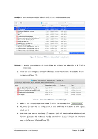 Manual	de	Instruções	PIEPE	2020/2021																																																																																				Página	41	de	42	
	
	
Exemplo	1:	Anexar	Documento	de	Identificação	(CC)	–	2	ficheiros	separados	
	
Figura	76	–	Selecionar	2	ficheiros	no	computador	para	submeter	
	
Exemplo	 2:	 Anexar	 Comprovativo	 de	 adaptações	 ao	 processo	 de	 avaliação	 –	 4	 ficheiros	
separados	
1) Iniciar	por	criar	uma	pasta	com	os	4	ficheiros	a	anexar	no	ambiente	de	trabalho	do	seu	
computador	(figura	76).	
	
Figura	77	–	Pasta	com	os	4	ficheiros	a	anexar	à	inscrição	
2) Na	PIEPE,	no	campo	que	permite	anexar	ficheiros,	clicar	em	escolher			
3) Na	janela	que	abre	no	seu	computador,	ir	para	Ambiente	de	trabalho	e	abrir	a	pasta	
criada	em	1)	
4) Selecionar	com	recurso	à	tecla	sift	(				manter	a	tecla	sift	pressionada	e	selecionar)	os	4	
ficheiros	 que	 estão	 na	 pasta	 que	 ficarão	 selecionados	 a	 azul.	 Carregar	 em	 selecionar	
para	envio	/	anexar	ficheiros	(figura	78).		
		
 