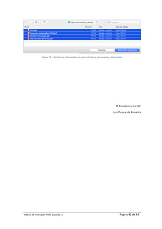 Manual	de	Instruções	PIEPE	2020/2021																																																																																				Página	42	de	42	
	
	
Figura	78	–	4	Ficheiros	Selecionados	na	partir	da	Pasta_documentos_Adaptações	
	
	
	
	
	
	
	
O	Presidente	do	JNE	
Luís	Duque	de	Almeida	
 
