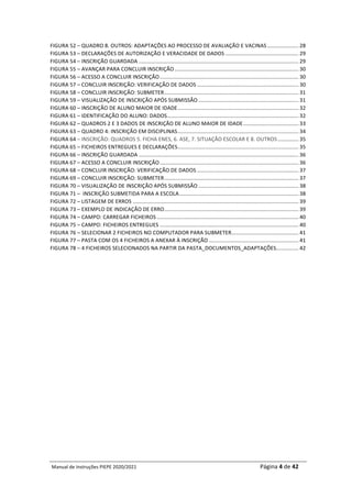 Manual	de	Instruções	PIEPE	2020/2021																																																																																				Página	4	de	42	
	
FIGURA	52	–	QUADRO	8.	OUTROS:	ADAPTAÇÕES	AO	PROCESSO	DE	AVALIAÇÃO	E	VACINAS	.....................	28	
FIGURA	53	–	DECLARAÇÕES	DE	AUTORIZAÇÃO	E	VERACIDADE	DE	DADOS	.................................................	29	
FIGURA	54	–	INSCRIÇÃO	GUARDADA	...........................................................................................................	29	
FIGURA	55	–	AVANÇAR	PARA	CONCLUIR	INSCRIÇÃO	...................................................................................	30	
FIGURA	56	–	ACESSO	A	CONCLUIR	INSCRIÇÃO	.............................................................................................	30	
FIGURA	57	–	CONCLUIR	INSCRIÇÃO:	VERIFICAÇÃO	DE	DADOS	....................................................................	30	
FIGURA	58	–	CONCLUIR	INSCRIÇÃO:	SUBMETER	..........................................................................................	31	
FIGURA	59	–	VISUALIZAÇÃO	DE	INSCRIÇÃO	APÓS	SUBMISSÃO	...................................................................	31	
FIGURA	60	–	INSCRIÇÃO	DE	ALUNO	MAIOR	DE	IDADE	.................................................................................	32	
FIGURA	61	–	IDENTIFICAÇÃO	DO	ALUNO:	DADOS	........................................................................................	32	
FIGURA	62	–	QUADROS	2	E	3	DADOS	DE	INSCRIÇÃO	DE	ALUNO	MAIOR	DE	IDADE	.....................................	33	
FIGURA	63	–	QUADRO	4:	INSCRIÇÃO	EM	DISCIPLINAS	.................................................................................	34	
FIGURA	64	–	INSCRIÇÃO:	QUADROS	5.	FICHA	ENES,	6.	ASE,	7.	SITUAÇÃO	ESCOLAR	E	8.	OUTROS	..............	35	
FIGURA	65	–	FICHEIROS	ENTREGUES	E	DECLARAÇÕES	.................................................................................	35	
FIGURA	66	–	INSCRIÇÃO	GUARDADA	...........................................................................................................	36	
FIGURA	67	–	ACESSO	A	CONCLUIR	INSCRIÇÃO	.............................................................................................	36	
FIGURA	68	–	CONCLUIR	INSCRIÇÃO:	VERIFICAÇÃO	DE	DADOS	....................................................................	37	
FIGURA	69	–	CONCLUIR	INSCRIÇÃO:	SUBMETER	..........................................................................................	37	
FIGURA	70	–	VISUALIZAÇÃO	DE	INSCRIÇÃO	APÓS	SUBMISSÃO	...................................................................	38	
FIGURA	71	–		INSCRIÇÃO	SUBMETIDA	PARA	A	ESCOLA	................................................................................	38	
FIGURA	72	–	LISTAGEM	DE	ERROS	...............................................................................................................	39	
FIGURA	73	–	EXEMPLO	DE	INDICAÇÃO	DE	ERRO	..........................................................................................	39	
FIGURA	74	–	CAMPO:	CARREGAR	FICHEIROS	...............................................................................................	40	
FIGURA	75	–	CAMPO:	FICHEIROS	ENTREGUES	.............................................................................................	40	
FIGURA	76	–	SELECIONAR	2	FICHEIROS	NO	COMPUTADOR	PARA	SUBMETER	
.............................................	41	
FIGURA	77	–	PASTA	COM	OS	4	FICHEIROS	A	ANEXAR	À	INSCRIÇÃO	............................................................	41	
FIGURA	78	–	4	FICHEIROS	SELECIONADOS	NA	PARTIR	DA	PASTA_DOCUMENTOS_ADAPTAÇÕES	
...............	42	
	
	 	
 