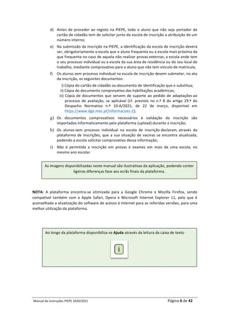 Manual	de	Instruções	PIEPE	2020/2021																																																																																				Página	6	de	42	
	
d) Antes	de	proceder	ao	registo	na	PIEPE,	todo	o	aluno	que	não	seja	portador	de	
cartão	de	cidadão	tem	de	solicitar	junto	da	escola	de	inscrição	a	atribuição	de	um	
número	interno;	
e) Na	submissão	da	inscrição	na	PIEPE,	a	identificação	da	escola	de	inscrição	deverá	
ser,	obrigatoriamente	a	escola	que	o	aluno	frequenta	ou	a	escola	mais	próxima	da	
que	frequenta	no	caso	de	aquela	não	realizar	provas	externas;	a	escola	onde	tem	
o	seu	processo	individual	ou	a	escola	da	sua	área	de	residência	ou	do	seu	local	de	
trabalho,	mediante	comprovativo	para	o	aluno	que	não	tem	vínculo	de	matrícula;		
f) Os	alunos	sem	processo	individual	na	escola	de	inscrição	devem	submeter,	no	ato	
da	inscrição,	os	seguintes	documentos:	
		i)	Cópia	do	cartão	de	cidadão	ou	documento	de	identificação	que	o	substitua;		
	ii)	Cópia	do	documento	comprovativo	das	habilitações	académicas;		
iii)	Cópia	de	documentos	que	servem	de	suporte	ao	pedido	de	adaptações	ao	
processo	 de	 avaliação,	 se	 aplicável	 (cf.	 previsto	 no	 n.º	 8	 do	 artigo	 29.º	 do	
Despacho	 Normativo	 n.º	 10-A/2021,	 de	 22	 de	 março,	 disponível	 em	
https://www.dge.mec.pt/informacoes-1);	
g) Os	 documentos	 comprovativos	 necessários	 à	 validação	 da	 inscrição	 são	
importados	informaticamente	pela	plataforma	(upload)	durante	a	inscrição;
h) Os	 alunos	sem	 processo	 individual	 na	 escola	 de	 inscrição	declaram,	através	 da	
plataforma	de	inscrições,	que	a	sua	situação	de	vacinas	se	encontra	atualizada,	
podendo	a	escola	solicitar	comprovativo	dessa	informação;
i) Não	 é	 permitida	 a	 inscrição	 em	 provas	 e	 exames	 em	 mais	 de	 uma	 escola,	 no	
mesmo	ano	escolar.	
	
NOTA:	 A	 plataforma	 encontra-se	 otimizada	 para	 a	 Google	 Chrome	 e	 Mozilla	 Firefox,	 sendo	
compatível	 também	 com	 a	 Apple	 Safari,	 Opera	 e	 Microsoft	 Internet	 Explorer	 11,	 pelo	 que	 é	
aconselhada	a	atualização	do	software	de	acesso	à	internet	para	as	referidas	versões,	para	uma	
melhor	utilização	da	plataforma.		
	
As	imagens	disponibilizadas	neste	manual	são	ilustrativas	da	aplicação,	podendo	conter	
ligeiras	diferenças	face	aos	ecrãs	finais	da	plataforma.	
Ao	longo	da	plataforma	disponibiliza-se	Ajuda	através	da	leitura	da	caixa	de	texto	
	
 