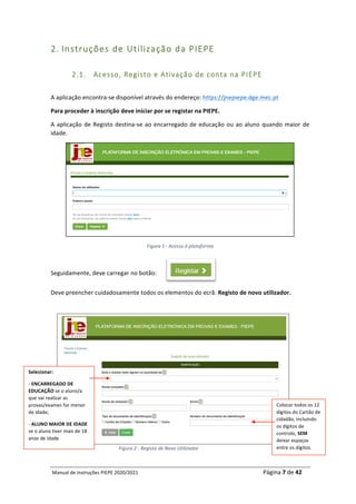 Manual	de	Instruções	PIEPE	2020/2021																																																																																				Página	7	de	42	
	
2. Instruções de Utilização da PIEPE
2.1. Acesso, Registo e Ativação de conta na PIEPE
	
A	aplicação	encontra-se	disponível	através	do	endereço:	https://jnepiepe.dge.mec.pt	
Para	proceder	à	inscrição	deve	iniciar	por	se	registar	na	PIEPE.		
A	aplicação	de	Registo	destina-se	ao	encarregado	de	educação	ou	ao	aluno	quando	maior	de	
idade.	
	
Figura	1	-	Acesso	à	plataforma	
	
Seguidamente,	deve	carregar	no	botão:	
Deve	preencher	cuidadosamente	todos	os	elementos	do	ecrã:	Registo	de	novo	utilizador.	
	
	
	
	
	
	
	
	
	
	
	
Figura	2	-	Registo	de	Novo	Utilizador	
	
Selecionar:	
-	ENCARREGADO	DE	
EDUCAÇÃO	se	o	aluno/a	
que	vai	realizar	as	
provas/exames	for	menor	
de	idade;		
-	ALUNO	MAIOR	DE	IDADE	
se	o	aluno	tiver	mais	de	18	
anos	de	idade	
Colocar	todos	os	12	
dígitos	do	Cartão	de	
cidadão,	incluindo	
os	dígitos	de	
controlo,	SEM	
deixar	espaços	
entre	os	dígitos.	
 