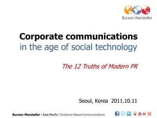 Corporate communications
    in the age of social technology

                                 The 12 Truths of Modern PR




                                              Seoul, Korea 2011.10.11

Burson-Marsteller l Asia-Pacific l Evidence-Based Communications
 