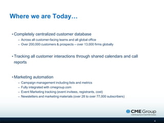 Where we are Today…

• Completely centralized customer database
   – Across all customer-facing teams and all global office
   – Over 200,000 customers & prospects – over 13,000 firms globally



• Tracking all customer interactions through shared calendars and call
 reports


• Marketing automation
   – Campaign management including lists and metrics
   – Fully integrated with cmegroup.com
   – Event Marketing tracking (event invitees, registrants, cost)
   – Newsletters and marketing materials (over 28 to over 77,000 subscribers)




                                                                                4
 