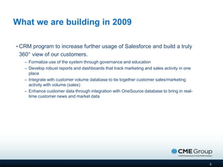 What we are building in 2009

• CRM program to increase further usage of Salesforce and build a truly
 360° view of our customers.
   – Formalize use of the system through governance and education
   – Develop robust reports and dashboards that track marketing and sales activity in one
     place
   – Integrate with customer volume database to tie together customer sales/marketing
     activity with volume (sales)
   – Enhance customer data through integration with OneSource database to bring in real-
     time customer news and market data




                                                                                            5
 