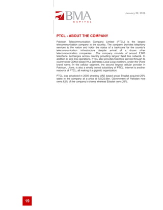 January 28, 2010




     PTCL - ABOUT THE COMPANY
     Pakistan Telecommunication Company Limited (PTCL) is the largest
     telecommunication company in the country. The company provides telephony
     services to the nation and holds the status of a backbone for the country's
     telecommunication infrastructure despite arrival of a dozen other
     telecommunication companies.         The company consists of around 2,000
     telephone exchanges across country providing largest fixed line network. In
     addition to wire line operations, PTCL also provides fixed line service through its
     countrywide CDMA based WLL (Wireless Local Loop) network, under the Vfone
     brand name. In the cellular segment, the second largest cellular provider in
     Pakistan, Ufone, is also a wholly owned subsidiary of PTCL. Internet is another
     resource of PTCL, all making it a gigantic organization.

     PTCL was privatized in 2005 whereby UAE based group Etisalat acquired 26%
     stake in the company at a price of USD2.6bn. Government of Pakistan now
     owns 62% of the company’s shares whereas Etisalat owns 26%.




19
 