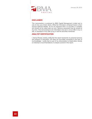 January 28, 2010




     DISCLAIMER
     This memorandum is produced by BMA Capital Management Limited and is
     only for the use of their clients. While the information contained herein is from
     sources believed reliable, we do not represent that it is accurate or complete
     and should not be relied upon as such. Opinions expressed may be revised at
     any time. This memorandum is for information only and is not an offer to buy or
     sell, or solicitation of any offer to buy or sell the securities mentioned.
     ANALYST CERTIFICATION

     I, Saniya Rizwan, hereby certify that this report represents my personal opinions
     and analysis of information. All views are accurately expressed to the best of
     my knowledge. I certify that no part of my remuneration is linked either directly
     or indirectly to recommendations or analysis covered in this report.




22
 
