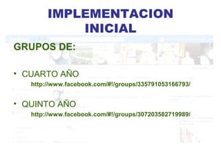 IMPLEMENTACION
            INICIAL
GRUPOS DE:

• CUARTO AÑO
   http://www.facebook.com/#!/groups/335791053166793/


• QUINTO AÑO
   http://www.facebook.com/#!/groups/307203582719989/
 