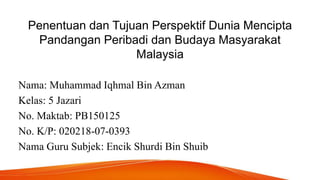 Penentuan dan Tujuan Perspektif Dunia Mencipta
Pandangan Peribadi dan Budaya Masyarakat
Malaysia
Nama: Muhammad Iqhmal Bin Azman
Kelas: 5 Jazari
No. Maktab: PB150125
No. K/P: 020218-07-0393
Nama Guru Subjek: Encik Shurdi Bin Shuib
 