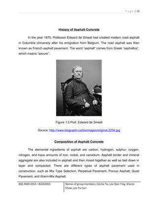 P a g e | 13
History of Asphalt Concrete
In the year 1870, Professor Edward de Smedt had created modern road asphalt
in Columbia University after his emigration from Belgium. The road asphalt was then
known as French asphalt pavement. The word “asphalt” comes from Greek “asphaltos”,
which means “secure”.
Figure 1.5 Prof. Edward de Smedt
Source: http://www.biographi.ca/bioimages/original.2254.jpg
Composition of Asphalt Concrete
The elemental ingredients of asphalt are carbon, hydrogen, sulphur, oxygen,
nitrogen, and trace amounts of iron, nickel, and vanadium. Asphalt binder and mineral
aggregate are also included in asphalt and then mixed together as well as laid down in
layer and compacted. There are different types of asphalt pavement used in
construction, such as Mix Type Selection, Perpetual Pavement, Porous Asphalt, Quiet
Pavement, and Warm-Mix Asphalt.
BQS MAR 2014 – BLD62003 Names of group members: Cecilia Tie, Lee Qian Ying, Sharon
Chow, Lee Pui Sun
 