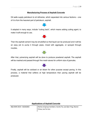P a g e | 14
Manufacturing Process of Asphalt Concrete
Oil wells supply petroleum to oil refineries, which separated into various factions – one
of it is from the heaviest part of petroleum, asphalt.
It adapted in many ways, include “cutting back”, which means adding cutting agent, to
make it soft enough to use.
Then the asphalt cement may be emulsified so that liquid can be produced and it will be
an easy job to pump it through pipes, mixed with aggregate, or sprayed through
nozzles.
After that, pulverizing asphalt will be done to produce powdered asphalt. The asphalt
will be mashed and passed through fine mesh sieves for uniform size of granules.
Finally, asphalt will be oxidized or air blown for other purpose except paving. In this
process, a material that softens at high temperature than paving asphalt will be
produced.
Applications of Asphalt Concrete
BQS MAR 2014 – BLD62003 Names of group members: Cecilia Tie, Lee Qian Ying, Sharon
Chow, Lee Pui Sun
 