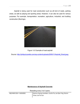 P a g e | 15
Asphalt is being used for road construction such as all kind of roads, parking
areas, as well as playing and sporting areas. However, it can also be used for various
purposes. For example, transportation, recreation, agriculture, industrial, and building
construction (floorings).
Figure 1.6: Example of road asphalt
Source: http://philipciccarello.com/wp-content/uploads/2009/11/Asphalt_Road.jpeg
Maintenance of Asphalt Concrete
Resealing every 3 to 5 years.
BQS MAR 2014 – BLD62003 Names of group members: Cecilia Tie, Lee Qian Ying, Sharon
Chow, Lee Pui Sun
 